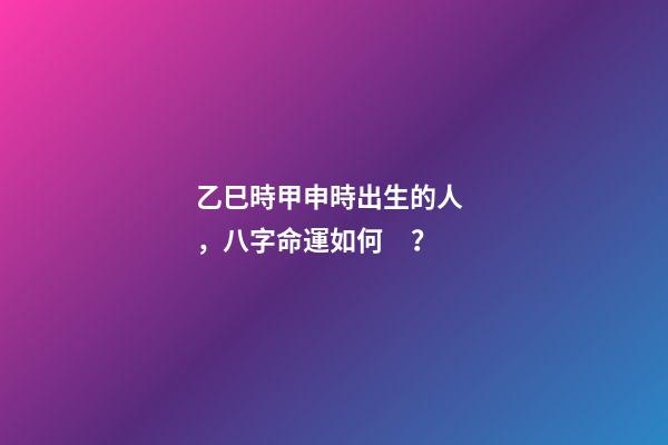 乙巳時甲申時出生的人，八字命運如何？